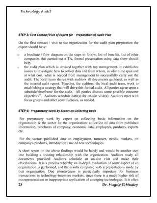 Technology Audit




STEP 3: First Contact/Visit of Expert for Preparation of Audit Plan

On the first contact / visit to the organization for the audit plan preparation the
expert should have:

o     a brochure / flow diagram on the steps to follow: list of benefits, list of other
      companies that carried out a TA, formal presentation using data show should
      help.
o     the audit plan which is devised together with top management. It establishes
      issues to investigate how to collect data and from whom, in what time span and
      at what cost, what is needed from management to successfully carry out the
      audit. The local team shares with auditors all documents gathered, as well as
      the internal audit report. Together, the auditors, the local audit team, work to
      establishing a strategy that will drive this formal audit. All parties agree upon a
      schedule/timeframe for the audit. All parties discuss some possible outcome
      objectives10. Auditors schedule date(s) for on-site visit(s). Auditors meet with
      focus groups and other constituencies, as needed.


STEP 4: Preparatory Work by Expert on Collecting Basic

 For preparatory work by expert on collecting basic information on the
organization & the sector for the organization: collection of data from published
information, brochures of company, economic data, employees, products, exports
etc.

 For the sector: published data on employment, turnover, trends, markets, on
company's products, introduction / use of new technologies.

A short report on the above findings would be handy and would be another step
into building a trusting relationship with the organization. Auditors study all
documents provided. Auditors schedule an on-site visit and make their
observations. It is a process whereby an in-depth evaluation of some aspect of an
organization is performed, and the results compared with representations made by
that organization. Due attentiveness is particularly important for business
transactions in technology-intensive markets, since there is a much higher risk of
misrepresentation or inappropriate application of emerging technologies. It is often
23                                                       Dr. Magdy El Messiry
 