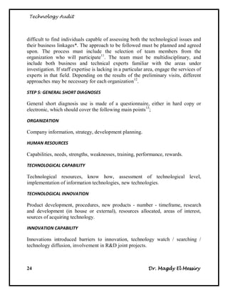 Technology Audit




difficult to find individuals capable of assessing both the technological issues and
their business linkages*. The approach to be followed must be planned and agreed
upon. The process must include the selection of team members from the
organization who will participate11. The team must be multidisciplinary, and
include both business and technical experts familiar with the areas under
investigation. If staff expertise is lacking in a particular area, engage the services of
experts in that field. Depending on the results of the preliminary visits, different
approaches may be necessary for each organization12.

STEP 5: GENERAL SHORT DIAGNOSES

General short diagnosis use is made of a questionnaire, either in hard copy or
electronic, which should cover the following main points 13;

ORGANIZATION

Company information, strategy, development planning.

HUMAN RESOURCES

Capabilities, needs, strengths, weaknesses, training, performance, rewards.

TECHNOLOGICAL CAPABILITY

Technological resources, know how, assessment of technological level,
implementation of information technologies, new technologies.

TECHNOLOGICAL INNOVATION

Product development, procedures, new products - number - timeframe, research
and development (in house or external), resources allocated, areas of interest,
sources of acquiring technology.

INNOVATION CAPABILITY

Innovations introduced barriers to innovation, technology watch / searching /
technology diffusion, involvement in R&D joint projects.



24                                                            Dr. Magdy El Messiry
 