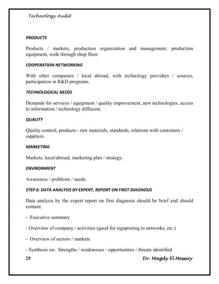 Technology Audit




PRODUCTS

Products / markets, production organization and management, production
equipment, walk through shop floor.

COOPERATION NETWORKING

With other companies / local abroad, with technology providers / sources,
participation in R&D programs.

TECHNOLOGICAL NEEDS

Demands for services / equipment / quality improvement, new technologies, access
to information / technology diffusion.

QUALITY

Quality control, products - raw materials, standards, relations with customers /
suppliers.

MARKETING

Markets, local/abroad, marketing plan / strategy.

ENVIRONMENT

Awareness / problems / needs.

STEP 6: DATA ANALYSIS BY EXPERT, REPORT ON FIRST DIAGNOSIS

Data analysis by the expert report on first diagnosis should be brief and should
contain:

- Executive summary

- Overview of company / activities (good for signposting to networks, etc.)

- Overview of sectors / markets

- Synthesis on: Strengths / weaknesses / opportunities / threats identified
25                                                         Dr. Magdy El Messiry
 
