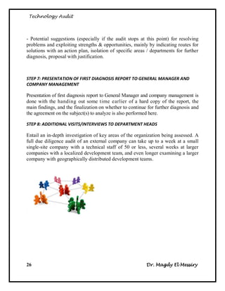 Technology Audit




- Potential suggestions (especially if the audit stops at this point) for resolving
problems and exploiting strengths & opportunities, mainly by indicating routes for
solutions with an action plan, isolation of specific areas / departments for further
diagnosis, proposal with justification.



STEP 7: PRESENTATION OF FIRST DIAGNOSIS REPORT TO GENERAL MANAGER AND
COMPANY MANAGEMENT

Presentation of first diagnosis report to General Manager and company management is
done with the handing out some time earlier of a hard copy of the report, the
main findings, and the finalization on whether to continue for further diagnosis and
the agreement on the subject(s) to analyze is also performed here.

STEP 8: ADDITIONAL VISITS/INTERVIEWS TO DEPARTMENT HEADS

Entail an in-depth investigation of key areas of the organization being assessed. A
full due diligence audit of an external company can take up to a week at a small
single-site company with a technical staff of 50 or less, several weeks at larger
companies with a localized development team, and even longer examining a larger
company with geographically distributed development teams.




26                                                        Dr. Magdy El Messiry
 