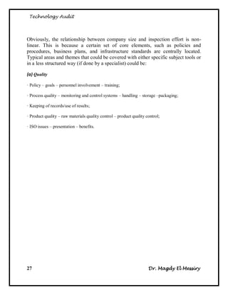 Technology Audit




Obviously, the relationship between company size and inspection effort is non-
linear. This is because a certain set of core elements, such as policies and
procedures, business plans, and infrastructure standards are centrally located.
Typical areas and themes that could be covered with either specific subject tools or
in a less structured way (if done by a specialist) could be:

(a) Quality

· Policy – goals – personnel involvement – training;

· Process quality – monitoring and control systems – handling – storage –packaging;

· Keeping of records/use of results;

· Product quality – raw materials quality control – product quality control;

· ISO issues – presentation – benefits.




27                                                                   Dr. Magdy El Messiry
 