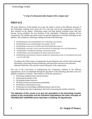 thousand miles
     begins with a
     single step"
 Technology Audit




                 "A trip of a thousand miles begins with a single step"


PREFACE
The main objectives of this booklet are to give the reader a survey of the different elements of
the Technology Auditing (TA), hence the TA is the only way for the organization to improve
their situation on the market. Technology audits will help identify potential issues that may
become serious problems for your business if left unattended. Technology auditing will be
recognized as the reliable and trusted source for the best application of relevant technology in the
industry. The continuous technology auditing will lead to the following;

       Establishing proven methodologies for technology assessments
       Establishing proven methodologies for quality control
       Establishing a network of reliable and brief information sources
       Establishing a periodic review and assessment of technology news and information
       Establishing a standard technology assessment model
       Establishing a secured database of reports and assessments
       Establishing and maintain business models for measuring return on investment and total
        cost of ownership

    To enhance the effectiveness of organization by providing the tools will be achieved through
    information concerning the latest technology and innovation relevant to the particular
    industrial fields that is the specific mission and goals of the organization.

The role of the Universities in implementing the Technology Auditing in the different
organizations can be accomplished through the specialists in the technology and other areas of a
globally competitive economy. Their function will be the assistance in:
    Promoting competitiveness and job creation.
    Enhancing the quality of life.
    Developing human resources.
    Working towards environmental sustainability.
    Promoting an information society.
    Producing more knowledge-embedded products and services.
    Developing innovation technologies that lead to increasing the number of patents.

The objective of this course is to give the specialists in the technology transfer
centers at the universities and the industrial organizations the basic concepts on
TECHNOLOGY AUDITING and to help them in building TA departments.




3                                                                    Dr. Magdy El Messiry
 
