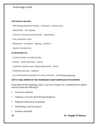 Technology Audit




(d) Production operation

· Walk through production facilities – bottlenecks – problem areas;

· Material flow – flow diagram;

· Overview of system automation/needs – opportunities;

· Floor and product safety;

· Maintenance – procedures – planning – problems;

· Analysis of productivity.

(e) Marketing/sales

· Existence/analysis of marketing plan;

· Strategy – market share/local – exports;

· Competitors analysis/sector analysis/opportunities – threats;

· Distribution networks – problems;

· Use of information technologies for sales/e-commerce – Internetwww.urenio.org.

STEP 9: FINAL REPORT OF THE TECHNOLOGY AUDIT COMPILED BY THE EXPERTS

Final report of the technology audit, as given in Figure (6), compiled by the experts
should contain the following*:

•     Executive summary

•     Summary of results from first part diagnosis

•    Subject(s) analyzed in second part

•     Methodology used for analysis

•     Problems identified
30                                                                    Dr. Magdy El Messiry
 
