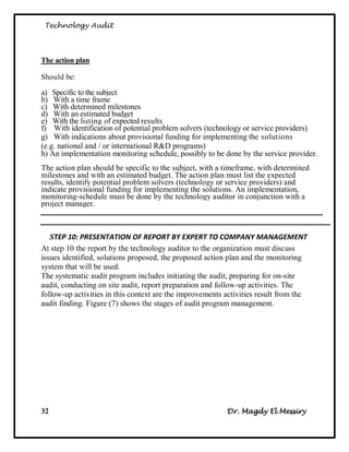 Technology Audit




The action plan

Should be:

a) Specific to the subject
b) With a time frame
c) With determined milestones
d) With an estimated budget
e) With the listing of expected results
f) With identification of potential problem solvers (technology or service providers)
g) With indications about provisional funding for implementing the solutions
(e.g. national and / or international R&D programs)
h) An implementation monitoring schedule, possibly to be done by the service provider.
The action plan should be specific to the subject, with a timeframe, with determined
milestones and with an estimated budget. The action plan must list the expected
results, identify potential problem solvers (technology or service providers) and
indicate provisional funding for implementing the solutions. An implementation,
monitoring-schedule must be done by the technology auditor in conjunction with a
project manager.



   STEP 10: PRESENTATION OF REPORT BY EXPERT TO COMPANY MANAGEMENT
At step 10 the report by the technology auditor to the organization must discuss
issues identified, solutions proposed, the proposed action plan and the monitoring
system that will be used.
The systematic audit program includes initiating the audit, preparing for on-site
audit, conducting on site audit, report preparation and follow-up activities. The
follow-up activities in this context are the improvements activities result from the
audit finding. Figure (7) shows the stages of audit program management.




32                                                        Dr. Magdy El Messiry
 