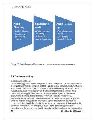 Technology Audit




Figure (7) Audit Program Management        http://www.efrcertification.com/Attachment/ICQR65.pdf




2.3. Continuous Auditing

Continuous auditing is:
"A methodology that enables independent auditors to provide written assurance on
a subject matter using a series of auditors' reports issued simultaneously with, or a
short period of time after, the occurrence of eve nts underlying the subject matter." 3
A continuous audit relies heavily on information technologies such as broad
bandwidth, web application server technology, web scripting solutions and
everywhere database management systems with standard connectivity.
Open database architecture empowers auditors to monitor a company's systems
over the Internet using sensors and digital agents. Incongruities between the
records and the rules defined in the digital agents are transmitted via e-mail to the
client and the auditor. For example, a digital agent performing analytical
procedures on the accounts receivable would e-mail the auditor a huge outstanding
33                                                            Dr. Magdy El Messiry
 