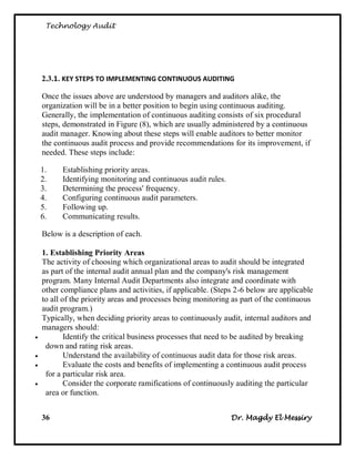Technology Audit




    2.3.1. KEY STEPS TO IMPLEMENTING CONTINUOUS AUDITING

    Once the issues above are understood by managers and auditors alike, the
    organization will be in a better position to begin using continuous auditing.
    Generally, the implementation of continuous auditing consists of six procedural
    steps, demonstrated in Figure (8), which are usually administered by a continuous
    audit manager. Knowing about these steps will enable auditors to better monitor
    the continuous audit process and provide recommendations for its improvement, if
    needed. These steps include:

    1.    Establishing priority areas.
    2.    Identifying monitoring and continuous audit rules.
    3.    Determining the process' frequency.
    4.    Configuring continuous audit parameters.
    5.    Following up.
    6.    Communicating results.

    Below is a description of each.

    1. Establishing Priority Areas
    The activity of choosing which organizational areas to audit should be integrated
    as part of the internal audit annual plan and the company's risk management
    program. Many Internal Audit Departments also integrate and coordinate with
    other compliance plans and activities, if applicable. (Steps 2-6 below are applicable
    to all of the priority areas and processes being monitoring as part of the continuous
    audit program.)
    Typically, when deciding priority areas to continuously audit, internal auditors and
    managers should:
           Identify the critical business processes that need to be audited by breaking
     down and rating risk areas.
           Understand the availability of continuous audit data for those risk areas.
           Evaluate the costs and benefits of implementing a continuous audit process
     for a particular risk area.
           Consider the corporate ramifications of continuously auditing the particular
     area or function.


    36                                                         Dr. Magdy El Messiry
 