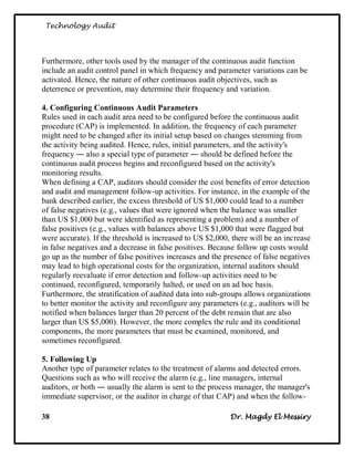 Technology Audit




Furthermore, other tools used by the manager of the continuous audit function
include an audit control panel in which frequency and parameter variations can be
activated. Hence, the nature of other continuous audit objectives, such as
deterrence or prevention, may determine their frequency and variation.

4. Configuring Continuous Audit Parameters
Rules used in each audit area need to be configured before the continuous audit
procedure (CAP) is implemented. In addition, the frequency of each parameter
might need to be changed after its initial setup based on changes stemming from
the activity being audited. Hence, rules, initial parameters, and the activity's
frequency ― also a special type of parameter ― should be defined before the
continuous audit process begins and reconfigured based on the activity's
monitoring results.
When defining a CAP, auditors should consider the cost benefits of error detection
and audit and management follow-up activities. For instance, in the example of the
bank described earlier, the excess threshold of US $1,000 could lead to a number
of false negatives (e.g., values that were ignored when the balance was smaller
than US $1,000 but were identified as representing a problem) and a number of
false positives (e.g., values with balances above US $1,000 that were flagged but
were accurate). If the threshold is increased to US $2,000, there will be an increase
in false negatives and a decrease in false positives. Because follow up costs would
go up as the number of false positives increases and the presence of false negatives
may lead to high operational costs for the organization, internal auditors should
regularly reevaluate if error detection and follow-up activities need to be
continued, reconfigured, temporarily halted, or used on an ad hoc basis.
Furthermore, the stratification of audited data into sub-groups allows organizations
to better monitor the activity and reconfigure any parameters (e.g., auditors will be
notified when balances larger than 20 percent of the debt remain that are also
larger than US $5,000). However, the more complex the rule and its conditional
components, the more parameters that must be examined, monitored, and
sometimes reconfigured.

5. Following Up
Another type of parameter relates to the treatment of alarms and detected errors.
Questions such as who will receive the alarm (e.g., line managers, internal
auditors, or both ― usually the alarm is sent to the process manager, the manager's
immediate supervisor, or the auditor in charge of that CAP) and when the follow-

38                                                         Dr. Magdy El Messiry
 