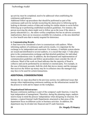 Technology Audit




up activity must be completed, need to be addressed when establishing the
continuous audit process.
Additional follow-up procedures that should be performed as part of the
continuous audit activity include reconciling the alarm prior to following up by
looking at alternate sources of data and waiting for similar alarms to occur before
following up or performing established escalation guidelines. For instance, the
person receiving the alarm might wait to follow up on the issue if the alarm is
purely educational (i.e., the alarm verifies compliance but has no adverse economic
implications), there are no resources available for evaluation, or the area identified
is a low benefit area that is mainly targeted for deterrence.

6. Communicating Results
A final item to be considered is how to communicate with auditors. When
informing auditors of continuous audit activity results, it is important for the
exchange to be independent and consistent. For instance, if multiple system alarms
are issued and distributed to several auditors, it is crucial that steps 1-5 take place
prior to the communication exchange and that detailed guidelines for individual
factor considerations exist. In addition, the development and implementation of
communication guidelines and follow-up procedures must consider the risk of
collusion. Much of the work on fraud indicates that the majority of fraud is
collusive and can be performed by an internal or external party. For example, in
the case of dormant accounts, both the clerk that moves money and the manager
that receives the follow-up money may be in collusion since the manager's key
may have to be used for certain transactions.

ADDITIONAL CONSIDERATIONS

Besides the six steps described in the previous section, two additional issues that
emerge when implementing continuous auditing are the infrastructure needed for
the process to work and its impact on the workplace.

Organizational Infrastructure
Because continuous auditing is a part of the company's audit function, it must be
kept independent of management. Therefore, during the planning stages, auditors
need to keep in mind the process' independence when designing its structure. For
instance, a typical Internal Audit Departments structured so that areas of the
department focus on different cycles or business activities. In addition, the
department may be divided into financial and IT audit functions.
39                                                           Dr. Magdy El Messiry
 