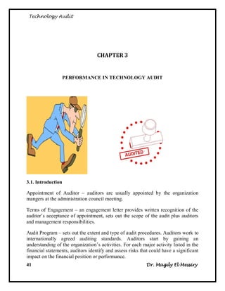 Technology Audit




                                   CHAPTER 3


                    PERFORMANCE IN TECHNOLOGY AUDIT




3.1. Introduction

Appointment of Auditor – auditors are usually appointed by the organization
mangers at the administration council meeting.

Terms of Engagement – an engagement letter provides written recognition of the
auditor‘s acceptance of appointment, sets out the scope of the audit plus auditors
and management responsibilities.

Audit Program – sets out the extent and type of audit procedures. Auditors work to
internationally agreed auditing standards. Auditors start by gaining an
understanding of the organization‘s activities. For each major activity listed in the
financial statements, auditors identify and assess risks that could have a significant
impact on the financial position or performance.
41                                                         Dr. Magdy El Messiry
 