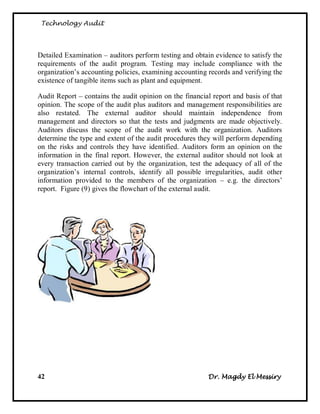 Technology Audit




Detailed Examination – auditors perform testing and obtain evidence to satisfy the
requirements of the audit program. Testing may include compliance with the
organization‘s accounting policies, examining accounting records and verifying the
existence of tangible items such as plant and equipment.

Audit Report – contains the audit opinion on the financial report and basis of that
opinion. The scope of the audit plus auditors and management responsibilities are
also restated. The external auditor should maintain independence from
management and directors so that the tests and judgments are made objectively.
Auditors discuss the scope of the audit work with the organization. Auditors
determine the type and extent of the audit procedures they will perform depending
on the risks and controls they have identified. Auditors form an opinion on the
information in the final report. However, the external auditor should not look at
every transaction carried out by the organization, test the adequacy of all of the
organization‘s internal controls, identify all possible irregularities, audit other
information provided to the members of the organization – e.g. the directors‘
report. Figure (9) gives the flowchart of the external audit.




42                                                       Dr. Magdy El Messiry
 