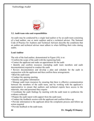 Technology Audit




3.2. Audit team roles and responsibilities

An audit may be conducted by a single lead auditor or by an audit team consisting
of a lead auditor, one or more auditors and/or a technical adviser. The National
Code of Practice for Auditors and Technical Advisers describe the conditions that
an auditor and technical adviser must adhere to when fulfilling their roles during
audits.

Lead Auditor

The role of the lead auditor, demonstrated in Figure (10), is to:
• Confirm the scope of the audit with the registering body
• Contact the applicant and make an appointment for the audit
• Identify and confirm resources (including audit team members and audit
documentation) required to conduct the audit
• Review documentation and develop a plan and schedule for the audit in
conjunction with the applicant and then confirm these arrangements
• Brief the audit team
• Conduct the opening meeting
• Identify and gather information
• Manage audit team resources by ensuring that there is effective communication
between the members of the audit team, and by working with the applicant‘s
representative to ensure that auditors and technical experts have access to the
materials, sites and personnel they require
• Coordinate the audit findings by meeting with the audit team to synthesize the
evidence collected
• Prepare the audit report with support from the audit team
• Conduct the feedback session with the applicant and confirm follow-up
• Provide information to the applicant about the complaints process and follow-up
action required
• Provide feedback to the audit team.
44                                                       Dr. Magdy El Messiry
 