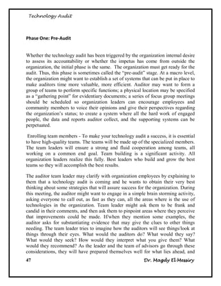 Technology Audit




Phase One: Pre-Audit


Whether the technology audit has been triggered by the organization internal desire
to assess its accountability or whether the impetus has come from outside the
organization, the initial phase is the same. The organization must get ready for the
audit. Thus, this phase is sometimes called the ―pre-audit‖ stage. At a macro level,
the organization might want to establish a set of systems that can be put in place to
make auditors time more valuable, more efficient. Auditor may want to form a
group of teams to perform specific functions; a physical location may be specified
as a ―gathering point‖ for evidentiary documents; a series of focus group meetings
should be scheduled so organization leaders can encourage employees and
community members to voice their opinions and give their perspectives regarding
the organization‘s status; to create a system where all the hard work of engaged
people, the data and reports auditor collect, and the supporting systems can be
perpetuated.

 Enrolling team members - To make your technology audit a success, it is essential
to have high-quality teams. The teams will be made up of the specialized members.
The team leaders will ensure a strong and fluid cooperation among teams, all
working on a common end goal. Team building is a significant activity. All
organization leaders realize this fully. Best leaders who build and grow the best
teams so they will accomplish the best results.

The auditor team leader may clarify with organization employees by explaining to
them that a technology audit is coming and he wants to obtain their very best
thinking about some strategies that will assure success for the organization. During
this meeting, the auditor might want to engage in a simple brain storming activity,
asking everyone to call out, as fast as they can, all the areas where is the use of
technologies in the organization. Team leader might ask them to be frank and
candid in their comments, and then ask them to pinpoint areas where they perceive
that improvements could be made. If/when they mention some examples, the
auditor asks for substantiating evidence that may give the clues to other things
needing. The team leader tries to imagine how the auditors will see things/look at
things through their eyes. What would the auditors do? What would they say?
What would they seek? How would they interpret what you give them? What
would they recommend? As the leader and the team of advisors go through these
considerations, they will have prepared themselves well for what lies ahead, and
47                                                         Dr. Magdy El Messiry
 