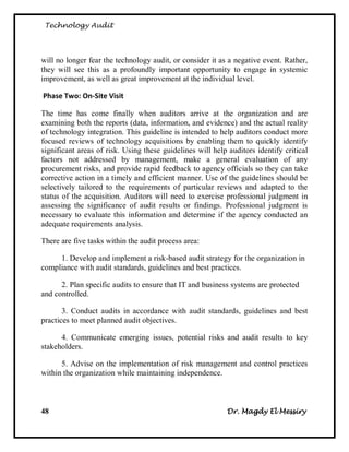 Technology Audit




will no longer fear the technology audit, or consider it as a negative event. Rather,
they will see this as a profoundly important opportunity to engage in systemic
improvement, as well as great improvement at the individual level.

Phase Two: On-Site Visit

The time has come finally when auditors arrive at the organization and are
examining both the reports (data, information, and evidence) and the actual reality
of technology integration. This guideline is intended to help auditors conduct more
focused reviews of technology acquisitions by enabling them to quickly identify
significant areas of risk. Using these guidelines will help auditors identify critical
factors not addressed by management, make a general evaluation of any
procurement risks, and provide rapid feedback to agency officials so they can take
corrective action in a timely and efficient manner. Use of the guidelines should be
selectively tailored to the requirements of particular reviews and adapted to the
status of the acquisition. Auditors will need to exercise professional judgment in
assessing the significance of audit results or findings. Professional judgment is
necessary to evaluate this information and determine if the agency conducted an
adequate requirements analysis.

There are five tasks within the audit process area:

     1. Develop and implement a risk-based audit strategy for the organization in
compliance with audit standards, guidelines and best practices.

      2. Plan specific audits to ensure that IT and business systems are protected
and controlled.

       3. Conduct audits in accordance with audit standards, guidelines and best
practices to meet planned audit objectives.

      4. Communicate emerging issues, potential risks and audit results to key
stakeholders.

      5. Advise on the implementation of risk management and control practices
within the organization while maintaining independence.



48                                                         Dr. Magdy El Messiry
 