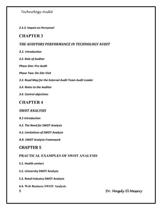 Technology Audit



2.3.3. Impact on Personnel

CHAPTER 3
THE AUDITORS PERFORMANCE IN TECHNOLOGY AUDIT
3.1. Introduction

3.2. Role of Auditor

Phase One: Pre-Audit

Phase Two: On-Site Visit

3.3. Road Map for the External Audit Team Audit Leader

3.4. Notes to the Auditor

3.4. Control objectives

CHAPTER 4
SWOT ANALYSIS
4.1 Introduction

4.2. The Need for SWOT Analysis

4.3. Limitations of SWOT Analysis

4.4. SWOT Analysis Framework

CHAPTER 5
PRACTICAL EXAMPLES OF SWOT ANALYSIS

5.1. Health centers

5.2. University SWOT Analysis

5.3. Retail Industry SWOT Analysis

4.4. Web Business SWOT Analysis
5                                                        Dr. Magdy El Messiry
 