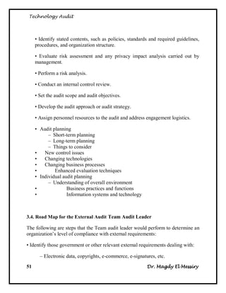 Technology Audit




     • Identify stated contents, such as policies, standards and required guidelines,
     procedures, and organization structure.

     • Evaluate risk assessment and any privacy impact analysis carried out by
     management.

     • Perform a risk analysis.

     • Conduct an internal control review.

     • Set the audit scope and audit objectives.

     • Develop the audit approach or audit strategy.

     • Assign personnel resources to the audit and address engagement logistics.

     • Audit planning
           – Short-term planning
           – Long-term planning
           – Things to consider
     •   New control issues
     •   Changing technologies
     •   Changing business processes
     •        Enhanced evaluation techniques
     • Individual audit planning
           – Understanding of overall environment
     •              Business practices and functions
     •              Information systems and technology



3.4. Road Map for the External Audit Team Audit Leader

The following are steps that the Team audit leader would perform to determine an
organization‘s level of compliance with external requirements:

• Identify those government or other relevant external requirements dealing with:

       – Electronic data, copyrights, e-commerce, e-signatures, etc.

51                                                         Dr. Magdy El Messiry
 