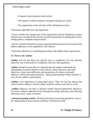 Technology Audit




      – Computer system practices and controls

      – The manner in which computers, programs and data are stored

      – The organization or the activities of the information services

• Document applicable laws and regulations

• Assess whether the management of the organization and the information systems
function have considered the relevant external requirements in making plans and in
setting policies, standards and procedures

• Review internal information systems department/function/activity documents that
address adherence to laws applicable to the industry

• Determine adherence to establishing procedures that address these requirements.

3.5. Notes to the Auditor

Auditor will not ask about any specific laws or regulations, but may question
about how one would audit for compliance with laws and regulations.

Auditor should be aware that it is important that the auditor understands the
relationships of control objectives and controls; control objectives and audit
objectives; criteria and sufficiency and competency of evidence; and audit
objective, criteria and audit procedures. Strong understanding of these elements is
a key for the auditor‘s performance.

Auditor is the importance of setting legal advice. There are two key aspects that
control needs to address, what the auditor should to achieve and what to avoid.

 Auditor addresses not only to internal controls business/operational objectives,
but need to address undesired events through preventing, detecting, and correcting
undesired events. Types of control;

• Internal accounting controls - Primarily directed at accounting operations, such as
the safeguarding of assets and the reliability of financial records



52                                                           Dr. Magdy El Messiry
 