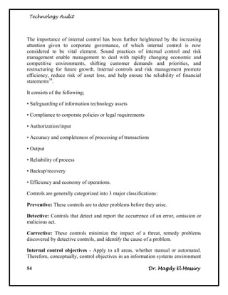 Technology Audit




The importance of internal control has been further heightened by the increasing
attention given to corporate governance, of which internal control is now
considered to be vital element. Sound practices of internal control and risk
management enable management to deal with rapidly changing economic and
competitive environments, shifting customer demands and priorities, and
restructuring for future growth. Internal controls and risk management promote
efficiency, reduce risk of asset loss, and help ensure the reliability of financial
statements38.

It consists of the following;

• Safeguarding of information technology assets

• Compliance to corporate policies or legal requirements

• Authorization/input

• Accuracy and completeness of processing of transactions

• Output

• Reliability of process

• Backup/recovery

• Efficiency and economy of operations.

Controls are generally categorized into 3 major classifications:

Preventive: These controls are to deter problems before they arise.

Detective: Controls that detect and report the occurrence of an error, omission or
malicious act.

Corrective: These controls minimize the impact of a threat, remedy problems
discovered by detective controls, and identify the cause of a problem.

Internal control objectives - Apply to all areas, whether manual or automated.
Therefore, conceptually, control objectives in an information systems environment

54                                                         Dr. Magdy El Messiry
 