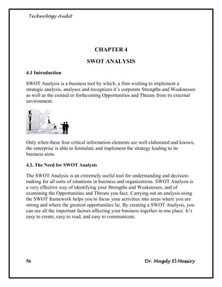 Technology Audit




                                  CHAPTER 4

                              SWOT ANALYSIS
4.1 Introduction

SWOT Analysis is a business tool by which, a firm wishing to implement a
strategic analysis, analyses and recognizes it‘s corporate Strengths and Weaknesses
as well as the existed or forthcoming Opportunities and Threats from its external
environment.




Only when these four critical information elements are well elaborated and known,
the enterprise is able to formulate and implement the strategy leading to its
business aims.

4.2. The Need for SWOT Analysis

The SWOT Analysis is an extremely useful tool for understanding and decision-
making for all sorts of situations in business and organizations. SWOT Analysis is
a very effective way of identifying your Strengths and Weaknesses, and of
examining the Opportunities and Threats you face. Carrying out an analysis using
the SWOT framework helps you to focus your activities into areas where you are
strong and where the greatest opportunities lie. By creating a SWOT Analysis, you
can see all the important factors affecting your business together in one place. It‘s
easy to create, easy to read, and easy to communicate.




56                                                         Dr. Magdy El Messiry
 