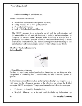 Technology Audit




         market due to import restrictions; etc.

Internal limitations may include:

     a. Insufficient research and development facilities;
     b. Faulty products due to poor quality control;
     c. Poor industrial relations;
     d. Lack of skilled and efficient labor; etc

     The SWOT Analysis is an extremely useful tool for understanding and
     decision-making for all sorts of situations in business and organizations. A
     company can use the SWOT Analysis while developing a strategic plan or
     planning a solution to a problem that takes into consideration many different
     internal and external factors, and maximizes the potential of the strengths and
     opportunities while minimizing the impact of the weaknesses and threats

4.4. SWOT Analysis Framework
Action checklist




1. Establishing the objectives
The first key step in any project is to be clear about what you are doing and why.
The purpose of conducting SWOT Analysis may be wide or narrow, general or
specific.

2. Allocate research and information-gathering tasks. Background preparation is a
vital stage for the subsequent analysis to be effective, and should be divided
among the SWOT participants. This preparation can be carried out in two stages:

        Exploratory, followed by data collection.
        Detailed, followed by a focused analysis. Gathering information on

58                                                          Dr. Magdy El Messiry
 