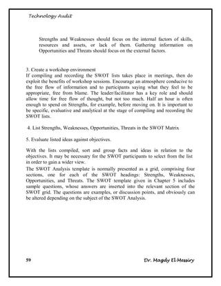 Technology Audit




      Strengths and Weaknesses should focus on the internal factors of skills,
      resources and assets, or lack of them. Gathering information on
      Opportunities and Threats should focus on the external factors.


3. Create a workshop environment
If compiling and recording the SWOT lists takes place in meetings, then do
exploit the benefits of workshop sessions. Encourage an atmosphere conducive to
the free flow of information and to participants saying what they feel to be
appropriate, free from blame. The leader/facilitator has a key role and should
allow time for free flow of thought, but not too much. Half an hour is often
enough to spend on Strengths, for example, before moving on. It is important to
be specific, evaluative and analytical at the stage of compiling and recording the
SWOT lists.

4. List Strengths, Weaknesses, Opportunities, Threats in the SWOT Matrix

5. Evaluate listed ideas against objectives.

With the lists compiled, sort and group facts and ideas in relation to the
objectives. It may be necessary for the SWOT participants to select from the list
in order to gain a wider view.
The SWOT Analysis template is normally presented as a grid, comprising four
sections, one for each of the SWOT headings: Strengths, Weaknesses,
Opportunities, and Threats. The SWOT template given in Chapter 5 includes
sample questions, whose answers are inserted into the relevant section of the
SWOT grid. The questions are examples, or discussion points, and obviously can
be altered depending on the subject of the SWOT Analysis.




59                                                       Dr. Magdy El Messiry
 