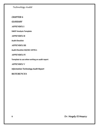 Technology Audit




CHAPTER 6

GLOSSARY

APPENDIX I

SWOT Analysis Template

APPENDIX II

Audit Checklist

APPENDIX III

Audit Checklist ISO/IEC 19770-1

APPENDIX IV

Template to use when writing an audit report

APPENDIX V

Information Technology Audit Report

REFERENCES




6                                              Dr. Magdy El Messiry
 
