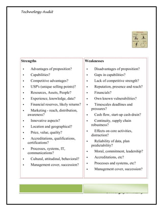 Technology Audit




 Strengths                                       Weaknesses

          Advantages of proposition?                 Disadvantages of proposition?
          Capabilities?                              Gaps in capabilities?
          Competitive advantages?                    Lack of competitive strength?
          USP's (unique selling points)?             Reputation, presence and reach?
          Resources, Assets, People?                 Financials?
          Experience, knowledge, data?               Own known vulnerabilities?
          Financial reserves, likely returns?        Timescales deadlines and
          Marketing - reach, distribution,          pressures?
         awareness?                                   Cash flow, start-up cash-drain?
          Innovative aspects?                        Continuity, supply chain
          Location and geographical?                robustness?

          Price, value, quality?                     Effects on core activities,
                                                     distraction?
          Accreditations, qualifications,
         certifications?                              Reliability of data, plan
                                                     predictability?
          Processes, systems, IT,
         communications?                              Moral, commitment, leadership?

          Cultural, attitudinal, behavioral?         Accreditations, etc?

          Management cover, succession?              Processes and systems, etc?
                                                      Management cover, succession?




62                                                             Dr. Magdy El Messiry
 