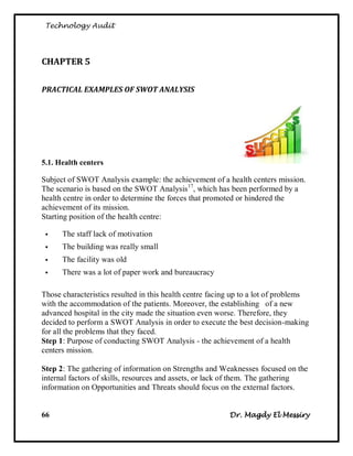 Technology Audit




CHAPTER 5

PRACTICAL EXAMPLES OF SWOT ANALYSIS




5.1. Health centers

Subject of SWOT Analysis example: the achievement of a health centers mission.
The scenario is based on the SWOT Analysis 17, which has been performed by a
health centre in order to determine the forces that promoted or hindered the
achievement of its mission.
Starting position of the health centre:

     The staff lack of motivation
     The building was really small
     The facility was old
     There was a lot of paper work and bureaucracy

Those characteristics resulted in this health centre facing up to a lot of problems
with the accommodation of the patients. Moreover, the establishing of a new
advanced hospital in the city made the situation even worse. Therefore, they
decided to perform a SWOT Analysis in order to execute the best decision-making
for all the problems that they faced.
Step 1: Purpose of conducting SWOT Analysis - the achievement of a health
centers mission.

Step 2: The gathering of information on Strengths and Weaknesses focused on the
internal factors of skills, resources and assets, or lack of them. The gathering
information on Opportunities and Threats should focus on the external factors.


66                                                        Dr. Magdy El Messiry
 