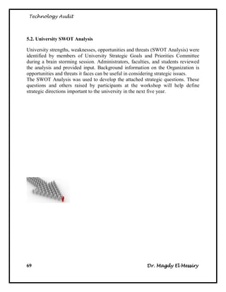 Technology Audit




5.2. University SWOT Analysis

University strengths, weaknesses, opportunities and threats (SWOT Analysis) were
identified by members of University Strategic Goals and Priorities Committee
during a brain storming session. Administrators, faculties, and students reviewed
the analysis and provided input. Background information on the Organization is
opportunities and threats it faces can be useful in considering strategic issues.
The SWOT Analysis was used to develop the attached strategic questions. These
questions and others raised by participants at the workshop will help define
strategic directions important to the university in the next five year.




69                                                      Dr. Magdy El Messiry
 