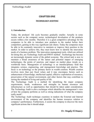 Technology Audit




                                CHAPTER ONE
                            TECHNOLOGY AUDTING



1.1 Introduction

Today, the products‘ life cycle becomes gradually smaller. Actually in some
sectors such as the computer sector, technological devaluation of the products
occurs within a few months. Therefore it is a great competitive advantage for the
companies to be able to introduce new products to the market before their
competitors, gaining in this way significant sale shares. Today the companies must
be able to be constantly innovative to maintain or improve their position in the
market. In order to achieve this, they must know how to identify the innovation
needs of a business problem. The innovation management tools, which are utilized
for doing this, are Technology Audit and SWOT method1. Technology has become
an increasingly dynamic sector of the global economy. The critical task is now to
maintain a broad awareness of the nature and potential impact of emerging
technologies, the points of junction, and impact on market place trends on a
worldwide basis. Management of technology is an interdisciplinary field that
integrates science, engineering, and management knowledge and practice. The
focus is on technology as the primary factor in wealth creation. Wealth creation
involves more than just fiscal values and it may encompass factors such as
enhancement of knowledge, intellectual capital, effective exploitation of resources,
preservation of the natural environment, and other factors that may contribute to
raising the standard of living and quality of life.
The Technology Audit is a method for identifying the major company
requirements, needs, weaknesses and strengths on human resources and
infrastructure as well as opportunities that should be taken under consideration.
The Technology Audit is also a technique which identifies the management‘s view
of how the company performs as well as strong indications of what the company
really needs2.
The Technology Audit technique examines in tandem the External and Internal
environment of the company and identifies the human resources relation to
company‘s performance. Furthermore, it assists the company to discover the more
significant actions that it should adopt.


7                                                         Dr. Magdy El Messiry
 