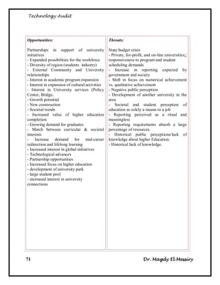Technology Audit




Opportunities:                                   Threats:

Partnerships in support of university            State budget crisis
initiatives                                      - Private, for-profit, and on-line universities¡¦
- Expanded possibilities for the workforce       responsiveness to program and student
- Diversity of region (students industry)        scheduling demands
- External Community and University              - Increase in reporting expected by
relationships                                    government and society
- Interest in academic program expansion         - Shift in focus on numerical achievement
- Interest in expansion of cultural activities   vs. qualitative achievement
- Interest in University services (Policy        - Negative public perception
Center, Bridge,                                  - Development of another university in the
- Growth potential                               area
- New construction                               - Societal and student perception of
- Societal trends                                education as solely a means to a job
- Increased value of higher education            - Reporting perceived as a ritual and
completion                                       meaningless
- Growing demand for graduates                   - Reporting requirements absorb a large
- Match between curricular & societal            percentage of resources.
interests                                        - Historical public perceptions/lack of
- Increase demand for mid-career                 knowledge about higher Education.
redirection and lifelong learning                - Historical lack of knowledge.
- Increased interest in global initiatives
- Technological advances
- Partnership opportunities
- Increased focus on higher education
- development of university park
- large student pool
- increased interest in university
connections




71                                                                    Dr. Magdy El Messiry
 