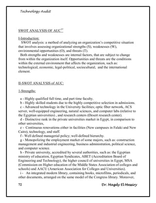 Technology Audit




SWOT ANALYSIS OF AUC37

I-Introduction:
  SWOT analysis: a method of analyzing an organization‘s competitive situation
that involves assessing organizational strengths (S), weaknesses (W),
environmental opportunities (O), and threats (T).
  Both strengths and weaknesses are internal factors, that are subject to change
from within the organization itself. Opportunities and threats are the conditions
within the external environment that affects the organization, such as:
technological, economic, legal-political, sociocultural, and the international
element.


II-SWOT ANALYSIS of AUC:

1-Strengths:

 a - Highly qualified full time, and part time faculty.
 b - Highly skilled students due to the highly competitive selection in admissions.
 c - Advanced technology in the University facilities; optic fiber network, ACS
server, well-equipped engineering, natural sciences, and computer labs (relative to
the Egyptian universities) , and research centers (Desert research center).
 d - Distinctive rank in the private universities market in Egypt, in comparison to
other universities,
 e - Continuous renovations either in facilities (New campuses in Falaki and New
Cairo), technology, and staff.
 f - Well defined managerial policy; well-defined hierarchy.
 g - Monopolizing the employment market of some majors, such as: construction
management and industrial engineering, business administration, political science,
and computer science.
 h - Private university, accredited by several authorities, such as: the Egyptian
ministry of education, Egyptian Syndicates, ABET (Accreditation Board of
Engineering and Technology), the higher council of universities in Egypt, MSA
(Commission on Higher education of the Middle States Association of colleges and
schools) and AACU (American Association for Colleges and Universities).
 i - An integrated modern library, containing books, microfilms, periodicals, and
other documents, arranged on the same model of the Congress library. Moreover,

72                                                        Dr. Magdy El Messiry
 