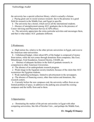 Technology Audit




the university has a special collection library, which is actually a fortune.
  j - Paying great care to social sciences research due to the presence in a good
field for research in the Middle East, and Egypt in specific.
  k - The university has a hostel, which serves all the international students.
  l - Absence of unemployment among AUC graduates due to the presence of
Career Advising and Placement Service (CAPS office).
  m - The university appreciates the extra-curricular activities and encourages them,
and that is what makes AUC graduates different.




2-Weaknesses:

  a - High tuition fee, relative to the other private universities in Egypt, and even to
the American state-universities.
  b - Unbalanced budget, where about 60% of the budget is composed of money
from tuition, while the rest comes through donations from companies, like Esso,
Shlumberger, Ford foundation, General Electric, USAID, etc.
  c - Absence of adequate facilities in the field of graduate research, in
comparison to other American Universities.
  d - The absence of an undergraduate research program.
  e - Weak image in the Egyptian society (market), because of the claim that AUC
westernizes the Egyptian students.
  f - Weak marketing techniques, limited to advertisement in the newspapers.
  g - The absence of financing source, other than tuition and donations, like
research centers.
  h - Currently before the new campuses end, the university suffers from an un-
limited problem of space, in addition to the parking area around the existing
campuses and the traffic from and to them.




3-Opportunities:

 a - Dominating the market of the private universities in Egypt with other
competing universities, like 6th of October Univ., and perhaps the Middle East,

73                                                            Dr. Magdy El Messiry
 