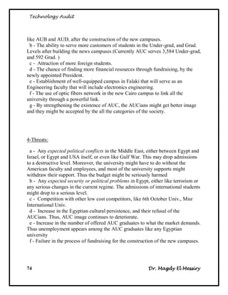 Technology Audit




like AUB and AUD, after the construction of the new campuses.
  b - The ability to serve more customers of students in the Under-grad, and Grad.
Levels after building the news campuses (Currently AUC serves 3,584 Under-grad,
and 592 Grad. )
  c - Attraction of more foreign students.
  d - The chance of finding more financial resources through fundraising, by the
newly appointed President.
  e - Establishment of well-equipped campus in Falaki that will serve as an
Engineering faculty that will include electronics engineering.
  f - The use of optic fibers network in the new Cairo campus to link all the
university through a powerful link.
  g - By strengthening the existence of AUC, the AUCians might get better image
and they might be accepted by the all the categories of the society.




4-Threats:

 a - Any expected political conflicts in the Middle East, either between Egypt and
Israel, or Egypt and USA itself, or even like Gulf War. This may drop admissions
to a destructive level. Moreover, the university might have to do without the
American faculty and employees, and most of the university supports might
withdraw their support. Thus the budget might be seriously harmed
 b - Any expected security or political problems in Egypt, either like terrorism or
any serious changes in the current regime. The admissions of international students
might drop to a serious level.
 c - Competition with other low cost competitors, like 6th October Univ., Misr
International Univ.
 d - Increase in the Egyptian cultural persistence, and their refusal of the
AUCians. Thus, AUC image continues to deteriorate.
 e - Increase in the number of offered AUC graduates to what the market demands.
Thus unemployment appears among the AUC graduates like any Egyptian
university
 f - Failure in the process of fundraising for the construction of the new campuses.




74                                                        Dr. Magdy El Messiry
 