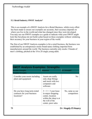 Technology Audit




5.3. Retail Industry SWOT Analysis*


 This is an example of a SWOT Analysis for a Retail Business, whilst every effort
 has been made to ensure our examples are accurate, their accuracy depends on
 where you live in the world and what has changed since they were developed.
You may use our SWOT examples as a guide to indicate what your SWOT might
look like but please do not build a plan based on these examples without validating
their accuracy for your business in your region of the world.

The first of our SWOT Analysis examples is for a retail business, the business was
established by an entrepreneur stocks brand name clothing imported from
manufacturers around the world. The business currently only stocks 3 brands of
men‘s clothing, pitched at the 18 to 28 single young adult.




   SWOT Analysis Examples: Strengths
   Possible Strengths                 Response                 Is it strength?
   Tangible Strengths

     Consider your assets including    Assets are really                         No
     plant and equipment               only shop fittings
                                       and stock with two
                                       computers and
                                       software.

     Do you have long-term rental      3 + 3 + 3 year lease        No, same as our
     contracts for your business       in major shopping               competitors
     locations?                        center, location
                                       within the shop is at
                                       the will of the
                                       center, poor sales

75                                                          Dr. Magdy El Messiry
 