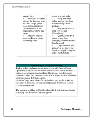 Technology Audit




             product lines                      compete in this niche.
             2.     Increased use of the        2.     e'Bay and other
             internet for shopping with         online auction sites have
             the 18 to 35 age group             traders selling similar
             suggests that additional           products
             sales may come from                3.     Buyer reluctance to
             stocking toys for this age         shop over the net
             group                              (Diminishing)
             3.     Improve organic             4.     Quality issues from
             search ranking to reduce           overseas suppliers
             advertising costs                  damaging the reputation of
                                                brands we sell
                                                5.     Lager business with
                                                greater buying power may
                                                undercut our prices to gain
                                                online market share




                       Sample SWOT Analysis Summary
     Trading online has become quite competitive with Search Engine
     Optimization critical to a businesses online success, whilst internet
     business can undercut traditional retail businesses once the online
     business exceeds the ―run from home‖ size it begins to incur additional
     warehousing and distribution costs.
     Instead of large growth in traffic the business may prefer to look at
     slow growth combined with additional products to increase overall
     revenue per customer.

     The business would do well to identify multiple potential suppliers to
     offset any risk from their current suppliers.




90                                                       Dr. Magdy El Messiry
 