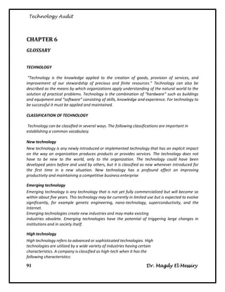 Technology Audit




CHAPTER 6
GLOSSARY


TECHNOLOGY

 “Technology is the knowledge applied to the creation of goods, provision of services, and
improvement of our stewardship of precious and finite resources.” Technology can also be
described as the means by which organizations apply understanding of the natural world to the
solution of practical problems. Technology is the combination of “hardware” such as buildings
and equipment and “software” consisting of skills, knowledge and experience. For technology to
be successful it must be applied and maintained.

CLASSIFICATION OF TECHNOLOGY

Technology can be classified in several ways. The following classifications are important in
establishing a common vocabulary.

New technology
New technology is any newly introduced or implemented technology that has an explicit impact
on the way an organization produces products or provides services. The technology does not
have to be new to the world, only to the organization. The technology could have been
developed years before and used by others, but it is classified as new whenever introduced for
the first time in a new situation. New technology has a profound effect on improving
productivity and maintaining a competitive business enterprise

Emerging technology
Emerging technology is any technology that is not yet fully commercialized but will become so
within about five years. This technology may be currently in limited use but is expected to evolve
significantly, for example genetic engineering, nano-technology, superconductivity, and the
Internet.
Emerging technologies create new industries and may make existing
industries obsolete. Emerging technologies have the potential of triggering large changes in
institutions and in society itself.

High technology
High technology refers to advanced or sophisticated technologies. High
technologies are utilized by a wide variety of industries having certain
characteristics. A company is classified as high-tech when it has the
following characteristics:

91                                                                  Dr. Magdy El Messiry
 