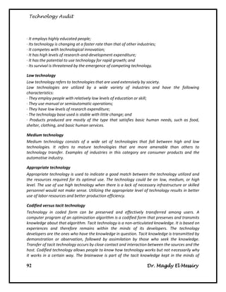 Technology Audit




· It employs highly educated people;
· Its technology is changing at a faster rate than that of other industries;
· It competes with technological innovation;
· It has high levels of research-and-development expenditure;
· It has the potential to use technology for rapid growth; and
· Its survival is threatened by the emergence of competing technology.

Low technology
Low technology refers to technologies that are used extensively by society.
Low technologies are utilized by a wide variety of industries and have the following
characteristics:
· They employ people with relatively low levels of education or skill;
· They use manual or semiautomatic operations;
· They have low levels of research expenditure;
· The technology base used is stable with little change; and
· Products produced are mostly of the type that satisfies basic human needs, such as food,
shelter, clothing, and basic human services.

Medium technology
Medium technology consists of a wide set of technologies that fall between high and low
technologies. It refers to mature technologies that are more amenable than others to
technology transfer. Examples of industries in this category are consumer products and the
automotive industry.

Appropriate technology
Appropriate technology is used to indicate a good match between the technology utilized and
the resources required for its optimal use. The technology could be on low, medium, or high
level. The use of use high technology when there is a lack of necessary infrastructure or skilled
personnel would not make sense. Utilizing the appropriate level of technology results in better
use of labor resources and better production efficiency.

Codified versus tacit technology
Technology in coded form can be preserved and effectively transferred among users. A
computer program of an optimization algorithm is a codified form that preserves and transmits
knowledge about that algorithm. Tacit technology is a non-articulated knowledge. It is based on
experiences and therefore remains within the minds of its developers. The technology
developers are the ones who have the knowledge in question. Tacit knowledge is transmitted by
demonstration or observation, followed by assimilation by those who seek the knowledge.
Transfer of tacit technology occurs by close contact and interaction between the sources and the
host. Codified technology allows people to know how technology works but not necessarily why
it works in a certain way. The brainwave is part of the tacit knowledge kept in the minds of

92                                                                    Dr. Magdy El Messiry
 