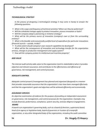 Technology Audit



TECHNOLOGICAL STRATEGY

     In the process of designing a technological strategy it may come in handy to answer the
     following questions:

  What is the scope and frequency of technical activities? When can they be performed?
  Will the scheduled changes apply to product innovation, process innovation or both?
  Will the company adopt a pioneering or imitative strategy?
  What will be the primary source of innovation (company's own or from the surrounding
entities)?
  What is the feasible and economically justified level of expenditure for particular innovations
(financial sources – outside, inside)?
  To what extent should company's own research capabilities be developed?
  What will be the consequences of innovation and technology transfer for the organization
services, changes to production management and supply system?
  How will the company protect its intellectual and inventive property?

ADD VALUE

The internal audit activity adds value to the organization (and its stakeholders) when it provides
objective and relevant assurance, and contributes to the effectiveness and efficiency of
governance, risk management, and control processes.

ADEQUATE CONTROL

Adequate control present if management has planned and organized (designed) in a manner
that provides reasonable assurance that the organization's risks have been managed effectively
and that the organization's goals and objectives will be achieved efficiently and economically.

ASSURANCE SERVICES
An objective examination of evidence for the purpose of providing an independent assessment
on governance, risk management, and control processes for the organization. Examples may
include financial, performance, compliance, system security, and due diligence engagements.
 BOARD
A board is an organization's governing body, such as a board of directors, supervisory board,
head of an agency or legislative body, board of governors or trustees of a nonprofit
organization, or any other designated body of the organization, including the audit committee

94                                                                  Dr. Magdy El Messiry
 