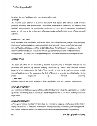 Technology Audit




to whom the chief audit executive may functionally report.
 CHARTER
The internal audit charter is a formal document that defines the internal audit activity's
purpose, authority, and responsibility. The internal audit charter establishes the internal audit
activity's position within the organization; authorizes access to records, personnel, and physical
properties relevant to the performance of engagements; and defines the scope of internal audit
activities.

CHIEF AUDIT EXECUTIVE
Chief audit executive describes a person in a senior position responsible for effectively managing
the internal audit activity in accordance with the internal audit charter and the Definition of
Internal Auditing, the Code of Ethics, and the Standards. The chief audit executive or others
reporting to the chief audit executive will have appropriate professional certifications and
qualifications. The specific job title of the chief audit executive may vary across organizations.

CODE OF ETHICS

The Code of Ethics of The Institute of Internal Auditors (IIA) is Principles relevant to the
profession and practice of internal auditing, and Rules of Conduct that describe behavior
expected of internal auditors. The Code of Ethics applies to both parties and entities that provide
internal audit services. The purpose of the Code of Ethics is to promote an ethical culture in the
global                profession                of                internal               auditing.
 COMPLIANCE
Adherence to policies, plans, procedures, laws, regulations, contracts, or other requirements.

CONFLICT OF INTEREST
Any relationship that is, or appears to be, not in the best interest of the organization. A conflict
of interest would prejudice an individual's ability to perform his or her duties and responsibilities
objectively.

CONSULTING SERVICES
Advisory and related client service activities, the nature and scope of which are agreed with the
client, are intended to add value and improve an organization's governance, risk management,
and control processes without the internal auditor assuming management responsibility.

95                                                                    Dr. Magdy El Messiry
 