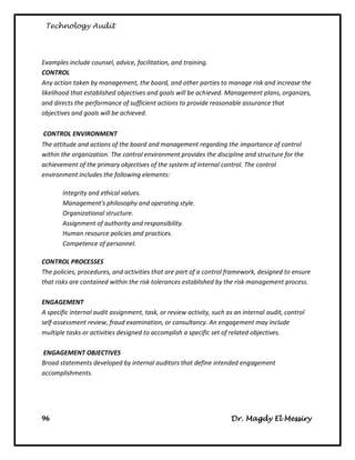 Technology Audit




Examples include counsel, advice, facilitation, and training.
CONTROL
Any action taken by management, the board, and other parties to manage risk and increase the
likelihood that established objectives and goals will be achieved. Management plans, organizes,
and directs the performance of sufficient actions to provide reasonable assurance that
objectives and goals will be achieved.

CONTROL ENVIRONMENT
The attitude and actions of the board and management regarding the importance of control
within the organization. The control environment provides the discipline and structure for the
achievement of the primary objectives of the system of internal control. The control
environment includes the following elements:

       Integrity and ethical values.
       Management's philosophy and operating style.
       Organizational structure.
       Assignment of authority and responsibility.
       Human resource policies and practices.
       Competence of personnel.

CONTROL PROCESSES
The policies, procedures, and activities that are part of a control framework, designed to ensure
that risks are contained within the risk tolerances established by the risk management process.

ENGAGEMENT
A specific internal audit assignment, task, or review activity, such as an internal audit, control
self-assessment review, fraud examination, or consultancy. An engagement may include
multiple tasks or activities designed to accomplish a specific set of related objectives.

ENGAGEMENT OBJECTIVES
Broad statements developed by internal auditors that define intended engagement
accomplishments.




96                                                                    Dr. Magdy El Messiry
 