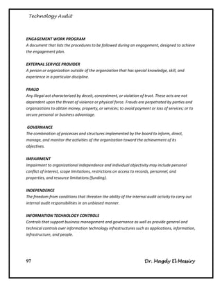 Technology Audit




ENGAGEMENT WORK PROGRAM
A document that lists the procedures to be followed during an engagement, designed to achieve
the engagement plan.

EXTERNAL SERVICE PROVIDER
A person or organization outside of the organization that has special knowledge, skill, and
experience in a particular discipline.

FRAUD
Any illegal act characterized by deceit, concealment, or violation of trust. These acts are not
dependent upon the threat of violence or physical force. Frauds are perpetrated by parties and
organizations to obtain money, property, or services; to avoid payment or loss of services; or to
secure personal or business advantage.

GOVERNANCE
The combination of processes and structures implemented by the board to inform, direct,
manage, and monitor the activities of the organization toward the achievement of its
objectives.

IMPAIRMENT
Impairment to organizational independence and individual objectivity may include personal
conflict of interest, scope limitations, restrictions on access to records, personnel, and
properties, and resource limitations (funding).

INDEPENDENCE
The freedom from conditions that threaten the ability of the internal audit activity to carry out
internal audit responsibilities in an unbiased manner.

INFORMATION TECHNOLOGY CONTROLS
Controls that support business management and governance as well as provide general and
technical controls over information technology infrastructures such as applications, information,
infrastructure, and people.




97                                                                   Dr. Magdy El Messiry
 