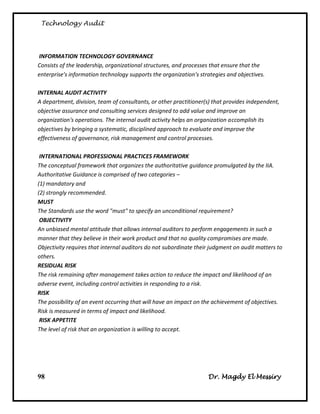 Technology Audit




INFORMATION TECHNOLOGY GOVERNANCE
Consists of the leadership, organizational structures, and processes that ensure that the
enterprise's information technology supports the organization's strategies and objectives.

INTERNAL AUDIT ACTIVITY
A department, division, team of consultants, or other practitioner(s) that provides independent,
objective assurance and consulting services designed to add value and improve an
organization's operations. The internal audit activity helps an organization accomplish its
objectives by bringing a systematic, disciplined approach to evaluate and improve the
effectiveness of governance, risk management and control processes.

 INTERNATIONAL PROFESSIONAL PRACTICES FRAMEWORK
The conceptual framework that organizes the authoritative guidance promulgated by the IIA.
Authoritative Guidance is comprised of two categories –
(1) mandatory and
(2) strongly recommended.
MUST
The Standards use the word "must" to specify an unconditional requirement?
 OBJECTIVITY
An unbiased mental attitude that allows internal auditors to perform engagements in such a
manner that they believe in their work product and that no quality compromises are made.
Objectivity requires that internal auditors do not subordinate their judgment on audit matters to
others.
RESIDUAL RISK
The risk remaining after management takes action to reduce the impact and likelihood of an
adverse event, including control activities in responding to a risk.
RISK
The possibility of an event occurring that will have an impact on the achievement of objectives.
Risk is measured in terms of impact and likelihood.
 RISK APPETITE
The level of risk that an organization is willing to accept.




98                                                                 Dr. Magdy El Messiry
 