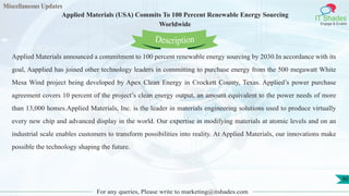 Miscellaneous Updates
IT Shades
Engage & Enable
Applied Materials (USA) Commits To 100 Percent Renewable Energy Sourcing
Worldwide
For any queries, Please write to marketing@itshades.com
90
Applied Materials announced a commitment to 100 percent renewable energy sourcing by 2030.In accordance with its
goal, Aapplied has joined other technology leaders in committing to purchase energy from the 500 megawatt White
Mesa Wind project being developed by Apex Clean Energy in Crockett County, Texas. Applied’s power purchase
agreement covers 10 percent of the project’s clean energy output, an amount equivalent to the power needs of more
than 13,000 homes.Applied Materials, Inc. is the leader in materials engineering solutions used to produce virtually
every new chip and advanced display in the world. Our expertise in modifying materials at atomic levels and on an
industrial scale enables customers to transform possibilities into reality. At Applied Materials, our innovations make
possible the technology shaping the future.
Description
 