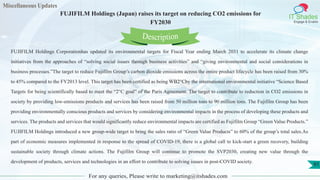 Miscellaneous Updates
IT Shades
Engage & Enable
FUJIFILM Holdings (Japan) raises its target on reducing CO2 emissions for
FY2030
For any queries, Please write to marketing@itshades.com
91
FUJIFILM Holdings Corporationhas updated its environmental targets for Fiscal Year ending March 2031 to accelerate its climate change
initiatives from the approaches of “solving social issues through business activities” and “giving environmental and social considerations in
business processes.”The target to reduce Fujifilm Group’s carbon dioxide emissions across the entire product lifecycle has been raised from 30%
to 45% compared to the FY2013 level. This target has been certified as being WB2°Cby the international environmental initiative “Science Based
Targets for being scientifically based to meet the “2°C goal” of the Paris Agreement. The target to contribute to reduction in CO2 emissions in
society by providing low-emissions products and services has been raised from 50 million tons to 90 million tons. The Fujifilm Group has been
providing environmentally conscious products and services by considering environmental impacts in the process of developing these products and
services. The products and services that would significantly reduce environmental impacts are certified as Fujifilm Group “Green Value Products.”
FUJIFILM Holdings introduced a new group-wide target to bring the sales ratio of “Green Value Products” to 60% of the group’s total sales.As
part of economic measures implemented in response to the spread of COVID-19, there is a global call to kick-start a green recovery, building
sustainable society through climate actions. The Fujifilm Group will continue to promote the SVP2030, creating new value through the
development of products, services and technologies in an effort to contribute to solving issues in post-COVID society.
Description
 
