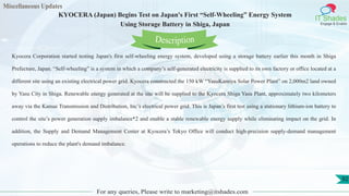 Miscellaneous Updates
IT Shades
Engage & Enable
KYOCERA (Japan) Begins Test on Japan's First “Self-Wheeling” Energy System
Using Storage Battery in Shiga, Japan
For any queries, Please write to marketing@itshades.com
92
Kyocera Corporation started testing Japan's first self-wheeling energy system, developed using a storage battery earlier this month in Shiga
Prefecture, Japan. “Self-wheeling” is a system in which a company’s self-generated electricity is supplied to its own factory or office located at a
different site using an existing electrical power grid. Kyocera constructed the 150 kW “YasuKamiya Solar Power Plant” on 2,000m2 land owned
by Yasu City in Shiga. Renewable energy generated at the site will be supplied to the Kyocera Shiga Yasu Plant, approximately two kilometers
away via the Kansai Transmission and Distribution, Inc’s electrical power grid. This is Japan’s first test using a stationary lithium-ion battery to
control the site’s power generation supply imbalance*2 and enable a stable renewable energy supply while eliminating impact on the grid. In
addition, the Supply and Demand Management Center at Kyocera’s Tokyo Office will conduct high-precision supply-demand management
operations to reduce the plant's demand imbalance.
Description
 