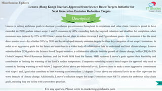 Miscellaneous Updates
IT Shades
Engage & Enable
Lenovo (Hong Kong) Receives Approval from Science Based Targets Initiative for
Next Generation Emission Reduction Targets
For any queries, Please write to marketing@itshades.com
94
Lenovo is setting ambitious goals to decrease greenhouse gas emissions throughout its operations and value chain. Lenovo is proud to have
exceeded its 2020 goalsto reduce scope 1 and 2 emissions by 40%, exceeding both the targeted reduction and deadline for completion when
emissions were reduced by 92% in 2019.Now, Lenovo has set plans to reduce its scope 1 and 2 greenhouse gases—the emissions it has the most
direct control over—by a further 50% by 2030 and has developed intensity emission targets for three key categories of our scope 3 emissions. In
order to set aggressive goals for the future and contribute to a wider body of collaborative data to understand and limit climate change, Lenovo
submitted their 2030 goals to the Science Based Targets initiative, a collaborative effort to limit the growth of climate change, led by CDP, the UN
Global Compact, World Resources Institute, and the World Wild Fund for Nature. SBTi reviewed Lenovo’s goals against their feasibility and
contribution to limiting the warming of the Earth’s surface temperature. Companies submitting science based targets for approval only need to
commit to limiting warming to well-below 2 degrees Celsius above pre-industrial levels; Lenovo chose to make a more aggressive commitment
with scope 1 and 2 goals that contribute to limit warming to no more than 1.5 degrees Celsius above pre-industrial levels in an effort to prevent the
worst impacts of climate change. Additionally, Lenovo’s reduction targets for scope 3 emissions meet SBTi’s criteria for ambitious value chain
goals, meaning they are in line with current best practices.
Description
 