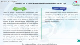 Lorem
ipsum
dolor sit
amet,
consec-
tetuer
Financial, M&A Updates
IT Shades
Engage & Enable
Autodesk (USA) to Acquire AI-Powered Construction Software Provider Pype
Autodesk, Inc. announced it has signed a definitive agreement to acquire Pype, a
provider of cloud-based solutions for automating construction project management
workflows. The acquisition will empower general contractors, subcontractors and
owners to gain even more value from Autodesk Construction Cloud by automating
critical construction workflows such as submittals and closeouts to increase
productivity and mitigate project risk.Pype’s suite of software reduces tedious
manual entry and human error that can lead to rework, cost overruns and schedule
delays on construction projects. The company’s technology leverages artificial
intelligence and machine learning to automatically analyze and extract critical
construction data such as project plans and specifications to be used throughout the
project lifecycle. By automating these traditional manual workflows and converting
real-time data into actionable insights, construction teams have the power to increase
collaboration and project efficiency. Pype customers include top general contractors
such as Barton Malow, JE Dunn, McCarthy, Mortenson and Skanska, among
others.Since 2017, Autodesk has invested in nine construction technology startups.
The company also acquired Assemble, BuildingConnected and PlanGrid; these three
acquisitions alone total more than $1.1 billion.
Executive Commentary
“I could not be more optimistic about the future of the building industry, saidCEO
of Autodesk. Even in challenging times such as those we are currently facing;
Autodesk remains focused on making the jobs of people who build easier. Pype’s
robust machine learning capabilities will empower Autodesk customers to
connect workflows across the building lifecycle in new ways and optimize their
businesses for long-term resiliency.”
For any queries, Please write to marketing@itshades.com
Description
6
 