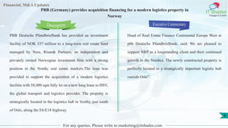 Lorem
ipsum
dolor sit
amet,
consec-
tetuer
Financial, M&A Updates
IT Shades
Engage & Enable
PBB (Germany) provides acquisition financing for a modern logistics property in
Norway
PBB Deutsche Pfandbriefbank has provided an investment
facility of NOK 537 million to a long-term real estate fund
managed by Ness, Risan& Partners, an independent and
privately owned Norwegian investment firm with a strong
position in the Nordic real estate markets.The loan was
provided to support the acquisition of a modern logistics
facilitie with 58,000 sqm fully let on a new long lease to DSV,
the global transport and logistics provider. The property is
strategically located in the logistics hub in Vestby, just south
of Oslo, along the E6/E18 highway.
Executive Commentary
Head of Real Estate Finance Continental Europe West at
pbb Deutsche Pfandbriefbank, said: We are pleased to
support NRP as a longstanding client and their continued
growth in the Nordics. The newly constructed property is
perfectly located in a strategically important logistic hub
outside Oslo”.
For any queries, Please write to marketing@itshades.com
Description
8
 
