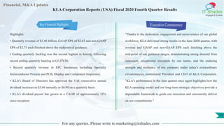 Financial, M&A Updates
IT Shades
Engage & Enable
KLA Corporation Reports (USA) Fiscal 2020 Fourth Quarter Results
Highlights
• Quarterly revenue of $1.46 billion, GAAP EPS of $2.63 and non-GAAP
EPS of $2.73 each finished above the midpoint of guidance;
• Ending quarterly backlog was the second highest in history, following
record ending quarterly backlog in Q3-FY20;
• Record quarterly revenue in EPC businesses including Specialty
Semiconductor Process and PCB, Display and Component Inspection;
• KLA's Board of Directors has approved the 11th consecutive annual
dividend increases to $3.60 annually or $0.90 on a quarterly basis.
• KLA's dividend payout has grown at a CAGR of approximately 15%
since inception
Executive Commentary
"Thanks to the dedication, engagement and perseverance of our global
workforce, KLA delivered strong results in the June 2020 quarter, with
revenue and GAAP and non-GAAP EPS each finishing above the
mid-point of our guidance ranges, demonstrating strong demand from
customers, exceptional execution by our teams, and the enduring
strength and resiliency of our company under today's extraordinary
circumstances, commented President and CEO of KLA Corporation.
"KLA's performance in the June quarter once again highlights how the
KLA operating model and our long-term strategic objectives provide a
dependable framework to guide our execution and consistently deliver
on our commitments."
For any queries, Please write to marketing@itshades.com
11
Key Financial Highlights
 