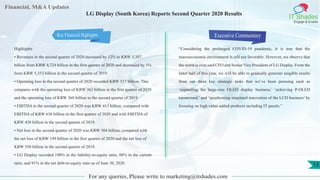 Financial, M&A Updates
IT Shades
Engage & Enable
LG Display (South Korea) Reports Second Quarter 2020 Results
Highlights
• Revenues in the second quarter of 2020 increased by 12% to KRW 5,307
billion from KRW 4,724 billion in the first quarter of 2020 and decreased by 1%
from KRW 5,353 billion in the second quarter of 2019.
• Operating loss in the second quarter of 2020 recorded KRW 517 billion. This
compares with the operating loss of KRW 362 billion in the first quarter of 2020
and the operating loss of KRW 369 billion in the second quarter of 2019.
• EBITDA in the second quarter of 2020 was KRW 413 billion, compared with
EBITDA of KRW 630 billion in the first quarter of 2020 and with EBITDA of
KRW 458 billion in the second quarter of 2019.
• Net loss in the second quarter of 2020 was KRW 504 billion, compared with
the net loss of KRW 199 billion in the first quarter of 2020 and the net loss of
KRW 550 billion in the second quarter of 2019.
• LG Display recorded 190% in the liability-to-equity ratio, 88% in the current
ratio, and 91% in the net debt-to-equity ratio as of June 30, 2020.
Executive Commentary
“Considering the prolonged COVID-19 pandemic, it is true that the
macroeconomic environment is still not favorable. However, we observe that
the worst is over,said CFO and Senior Vice President of LG Display. From the
latter half of this year, we will be able to gradually generate tangible results
from our three key strategic tasks that we’ve been pursuing such as
‘expanding the large-size OLED display business,’ ‘achieving P-OLED
turnaround,’ and ‘accelerating structural innovation of the LCD business’ by
focusing on high value-added products including IT panels.”
For any queries, Please write to marketing@itshades.com
13
Key Financial Highlights
 
